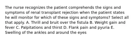 The nurse recognizes the patient comprehends the signs and symptoms of renal transplant rejection when the patient states he will monitor for which of these signs and symptoms? Select all that apply. A. Thrill and bruit over the fistula B. Weight gain and fever C. Palpitations and thirst D. Flank pain and pyuria E. Swelling of the ankles and around the eyes