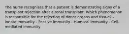 The nurse recognizes that a patient is demonstrating signs of a transplant rejection after a renal transplant. Which phenomenon is responsible for the rejection of donor organs and tissue? - Innate immunity - Passive immunity - Humoral immunity - Cell-mediated immunity