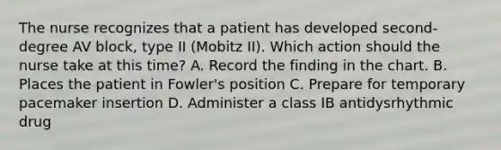 The nurse recognizes that a patient has developed second-degree AV block, type II (Mobitz II). Which action should the nurse take at this time? A. Record the finding in the chart. B. Places the patient in Fowler's position C. Prepare for temporary pacemaker insertion D. Administer a class IB antidysrhythmic drug