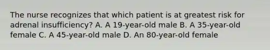 The nurse recognizes that which patient is at greatest risk for adrenal insufficiency? A. A 19-year-old male B. A 35-year-old female C. A 45-year-old male D. An 80-year-old female