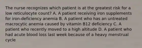 The nurse recognizes which patient is at the greatest risk for a low reticulocyte count? A. A patient receiving iron supplements for iron-deficiency anemia B. A patient who has an untreated macrocytic anemia caused by vitamin B12 deficiency C. A patient who recently moved to a high altitude D. A patient who had acute blood loss last week because of a heavy menstrual cycle