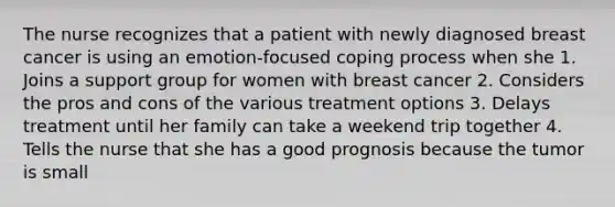 The nurse recognizes that a patient with newly diagnosed breast cancer is using an emotion-focused coping process when she 1. Joins a support group for women with breast cancer 2. Considers the pros and cons of the various treatment options 3. Delays treatment until her family can take a weekend trip together 4. Tells the nurse that she has a good prognosis because the tumor is small