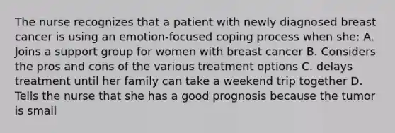 The nurse recognizes that a patient with newly diagnosed breast cancer is using an emotion-focused coping process when she: A. Joins a support group for women with breast cancer B. Considers the pros and cons of the various treatment options C. delays treatment until her family can take a weekend trip together D. Tells the nurse that she has a good prognosis because the tumor is small