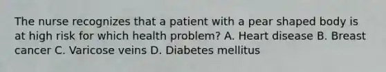 The nurse recognizes that a patient with a pear shaped body is at high risk for which health problem? A. Heart disease B. Breast cancer C. Varicose veins D. Diabetes mellitus