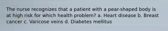 The nurse recognizes that a patient with a pear-shaped body is at high risk for which health problem? a. Heart disease b. Breast cancer c. Varicose veins d. Diabetes mellitus