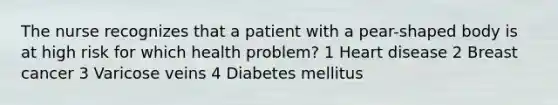 The nurse recognizes that a patient with a pear-shaped body is at high risk for which health problem? 1 Heart disease 2 Breast cancer 3 Varicose veins 4 Diabetes mellitus