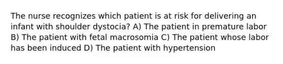 The nurse recognizes which patient is at risk for delivering an infant with shoulder dystocia? A) The patient in premature labor B) The patient with fetal macrosomia C) The patient whose labor has been induced D) The patient with hypertension