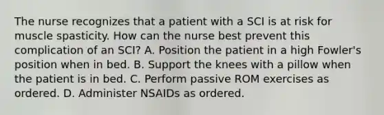 The nurse recognizes that a patient with a SCI is at risk for muscle spasticity. How can the nurse best prevent this complication of an SCI? A. Position the patient in a high Fowler's position when in bed. B. Support the knees with a pillow when the patient is in bed. C. Perform passive ROM exercises as ordered. D. Administer NSAIDs as ordered.