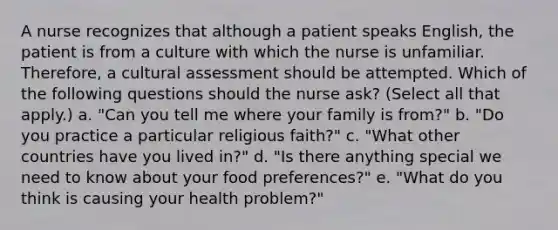 A nurse recognizes that although a patient speaks English, the patient is from a culture with which the nurse is unfamiliar. Therefore, a cultural assessment should be attempted. Which of the following questions should the nurse ask? (Select all that apply.) a. "Can you tell me where your family is from?" b. "Do you practice a particular religious faith?" c. "What other countries have you lived in?" d. "Is there anything special we need to know about your food preferences?" e. "What do you think is causing your health problem?"