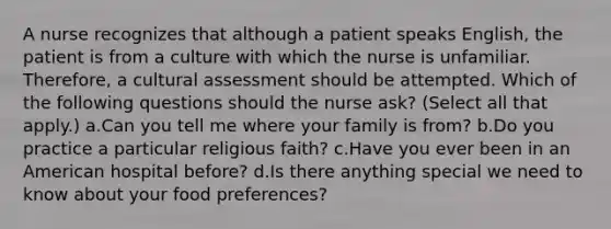 A nurse recognizes that although a patient speaks English, the patient is from a culture with which the nurse is unfamiliar. Therefore, a cultural assessment should be attempted. Which of the following questions should the nurse ask? (Select all that apply.) a.Can you tell me where your family is from? b.Do you practice a particular religious faith? c.Have you ever been in an American hospital before? d.Is there anything special we need to know about your food preferences?