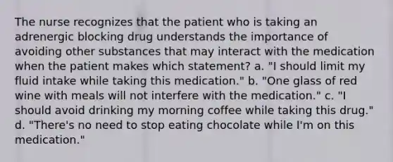 The nurse recognizes that the patient who is taking an adrenergic blocking drug understands the importance of avoiding other substances that may interact with the medication when the patient makes which statement? a. "I should limit my fluid intake while taking this medication." b. "One glass of red wine with meals will not interfere with the medication." c. "I should avoid drinking my morning coffee while taking this drug." d. "There's no need to stop eating chocolate while I'm on this medication."