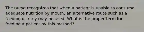 The nurse recognizes that when a patient is unable to consume adequate nutrition by mouth, an alternative route such as a feeding ostomy may be used. What is the proper term for feeding a patient by this method?