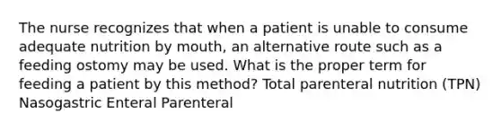 The nurse recognizes that when a patient is unable to consume adequate nutrition by mouth, an alternative route such as a feeding ostomy may be used. What is the proper term for feeding a patient by this method? Total parenteral nutrition (TPN) Nasogastric Enteral Parenteral