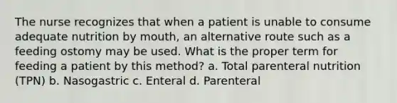 The nurse recognizes that when a patient is unable to consume adequate nutrition by mouth, an alternative route such as a feeding ostomy may be used. What is the proper term for feeding a patient by this method? a. Total parenteral nutrition (TPN) b. Nasogastric c. Enteral d. Parenteral