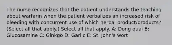 The nurse recognizes that the patient understands the teaching about warfarin when the patient verbalizes an increased risk of bleeding with concurrent use of which herbal product/products? (Select all that apply.) Select all that apply. A: Dong quai B: Glucosamine C: Ginkgo D: Garlic E: St. John's wort