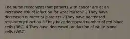 The nurse recognizes that patients with cancer are at an increased risk of infection for what reason? 1 They have decreased number of platelets 2 They have decreased respiratory function 3 They have decreased number of red blood cells (RBC) 4 They have decreased production of white blood cells (WBC)