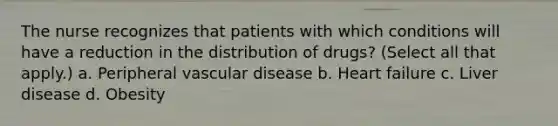 The nurse recognizes that patients with which conditions will have a reduction in the distribution of drugs? (Select all that apply.) a. Peripheral vascular disease b. Heart failure c. Liver disease d. Obesity