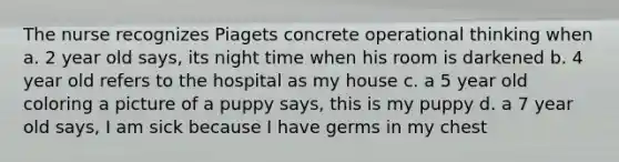 The nurse recognizes Piagets concrete operational thinking when a. 2 year old says, its night time when his room is darkened b. 4 year old refers to the hospital as my house c. a 5 year old coloring a picture of a puppy says, this is my puppy d. a 7 year old says, I am sick because I have germs in my chest