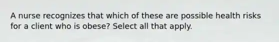 A nurse recognizes that which of these are possible health risks for a client who is obese? Select all that apply.