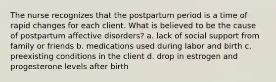 The nurse recognizes that the postpartum period is a time of rapid changes for each client. What is believed to be the cause of postpartum affective disorders? a. lack of social support from family or friends b. medications used during labor and birth c. preexisting conditions in the client d. drop in estrogen and progesterone levels after birth