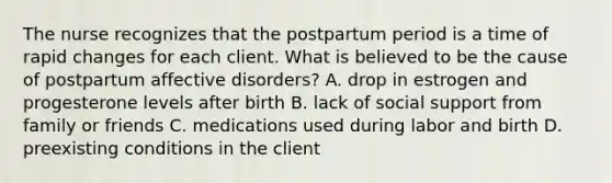 The nurse recognizes that the postpartum period is a time of rapid changes for each client. What is believed to be the cause of postpartum affective disorders? A. drop in estrogen and progesterone levels after birth B. lack of social support from family or friends C. medications used during labor and birth D. preexisting conditions in the client