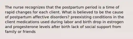 The nurse recognizes that the postpartum period is a time of rapid changes for each client. What is believed to be the cause of postpartum affective disorders? preexisting conditions in the client medications used during labor and birth drop in estrogen and progesterone levels after birth lack of social support from family or friends