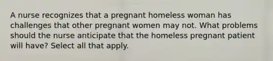 A nurse recognizes that a pregnant homeless woman has challenges that other pregnant women may not. What problems should the nurse anticipate that the homeless pregnant patient will have? Select all that apply.