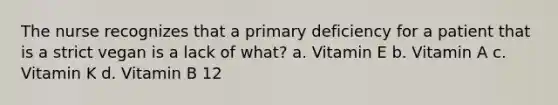 The nurse recognizes that a primary deficiency for a patient that is a strict vegan is a lack of what? a. Vitamin E b. Vitamin A c. Vitamin K d. Vitamin B 12