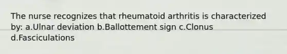 The nurse recognizes that rheumatoid arthritis is characterized by: a.Ulnar deviation b.Ballottement sign c.Clonus d.Fasciculations