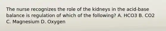 The nurse recognizes the role of the kidneys in the acid-base balance is regulation of which of the following? A. HCO3 B. CO2 C. Magnesium D. Oxygen