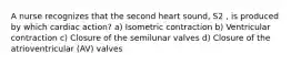 A nurse recognizes that the second heart sound, S2 , is produced by which cardiac action? a) Isometric contraction b) Ventricular contraction c) Closure of the semilunar valves d) Closure of the atrioventricular (AV) valves