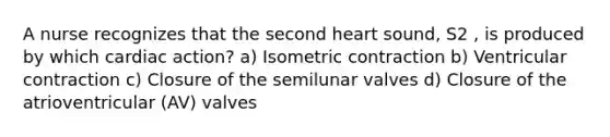 A nurse recognizes that the second heart sound, S2 , is produced by which cardiac action? a) Isometric contraction b) Ventricular contraction c) Closure of the semilunar valves d) Closure of the atrioventricular (AV) valves