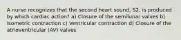 A nurse recognizes that the second heart sound, S2, is produced by which cardiac action? a) Closure of the semilunar valves b) Isometric contraction c) Ventricular contraction d) Closure of the atrioventricular (AV) valves