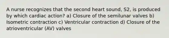 A nurse recognizes that the second heart sound, S2, is produced by which cardiac action? a) Closure of the semilunar valves b) Isometric contraction c) Ventricular contraction d) Closure of the atrioventricular (AV) valves