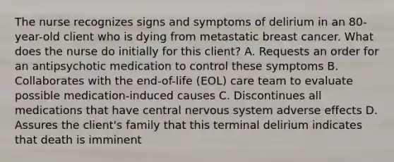 The nurse recognizes signs and symptoms of delirium in an 80-year-old client who is dying from metastatic breast cancer. What does the nurse do initially for this client? A. Requests an order for an antipsychotic medication to control these symptoms B. Collaborates with the end-of-life (EOL) care team to evaluate possible medication-induced causes C. Discontinues all medications that have central nervous system adverse effects D. Assures the client's family that this terminal delirium indicates that death is imminent