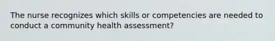 The nurse recognizes which skills or competencies are needed to conduct a community health assessment?