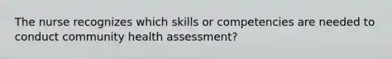 The nurse recognizes which skills or competencies are needed to conduct community health assessment?