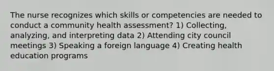 The nurse recognizes which skills or competencies are needed to conduct a community health assessment? 1) Collecting, analyzing, and interpreting data 2) Attending city council meetings 3) Speaking a foreign language 4) Creating health education programs