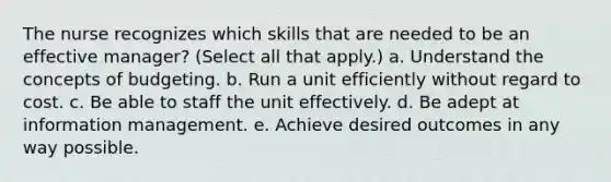 The nurse recognizes which skills that are needed to be an effective manager? (Select all that apply.) a. Understand the concepts of budgeting. b. Run a unit efficiently without regard to cost. c. Be able to staff the unit effectively. d. Be adept at information management. e. Achieve desired outcomes in any way possible.