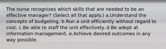 The nurse recognizes which skills that are needed to be an effective manager? (Select all that apply.) a.Understand the concepts of budgeting. b.Run a unit efficiently without regard to cost. c.Be able to staff the unit effectively. d.Be adept at information management. e.Achieve desired outcomes in any way possible.