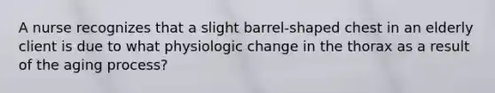 A nurse recognizes that a slight barrel-shaped chest in an elderly client is due to what physiologic change in the thorax as a result of the aging process?