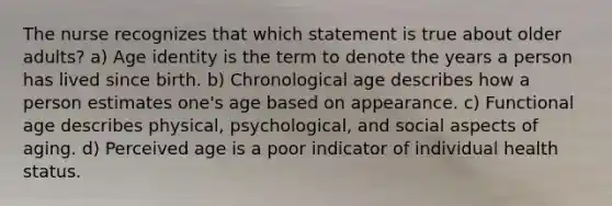 The nurse recognizes that which statement is true about older adults? a) Age identity is the term to denote the years a person has lived since birth. b) Chronological age describes how a person estimates one's age based on appearance. c) Functional age describes physical, psychological, and social aspects of aging. d) Perceived age is a poor indicator of individual health status.