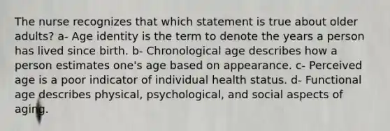 The nurse recognizes that which statement is true about older adults? a- Age identity is the term to denote the years a person has lived since birth. b- Chronological age describes how a person estimates one's age based on appearance. c- Perceived age is a poor indicator of individual health status. d- Functional age describes physical, psychological, and social aspects of aging.