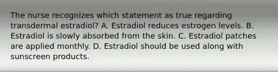 The nurse recognizes which statement as true regarding transdermal estradiol? A. Estradiol reduces estrogen levels. B. Estradiol is slowly absorbed from the skin. C. Estradiol patches are applied monthly. D. Estradiol should be used along with sunscreen products.