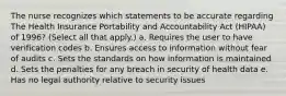 The nurse recognizes which statements to be accurate regarding The Health Insurance Portability and Accountability Act (HIPAA) of 1996? (Select all that apply.) a. Requires the user to have verification codes b. Ensures access to information without fear of audits c. Sets the standards on how information is maintained d. Sets the penalties for any breach in security of health data e. Has no legal authority relative to security issues