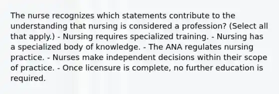 The nurse recognizes which statements contribute to the understanding that nursing is considered a profession? (Select all that apply.) - Nursing requires specialized training. - Nursing has a specialized body of knowledge. - The ANA regulates nursing practice. - Nurses make independent decisions within their scope of practice. - Once licensure is complete, no further education is required.