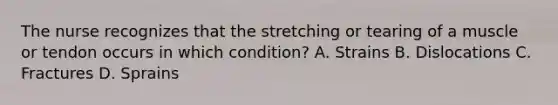 The nurse recognizes that the stretching or tearing of a muscle or tendon occurs in which condition? A. Strains B. Dislocations C. Fractures D. Sprains