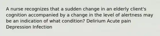 A nurse recognizes that a sudden change in an elderly client's cognition accompanied by a change in the level of alertness may be an indication of what condition? Delirium Acute pain Depression Infection