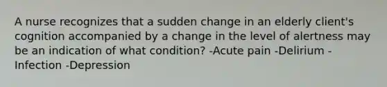 A nurse recognizes that a sudden change in an elderly client's cognition accompanied by a change in the level of alertness may be an indication of what condition? -Acute pain -Delirium -Infection -Depression