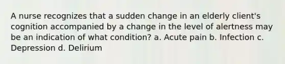 A nurse recognizes that a sudden change in an elderly client's cognition accompanied by a change in the level of alertness may be an indication of what condition? a. Acute pain b. Infection c. Depression d. Delirium